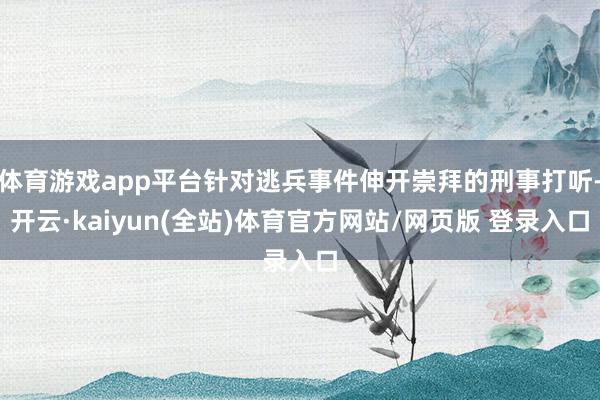 体育游戏app平台针对逃兵事件伸开崇拜的刑事打听-开云·kaiyun(全站)体育官方网站/网页版 登录入口