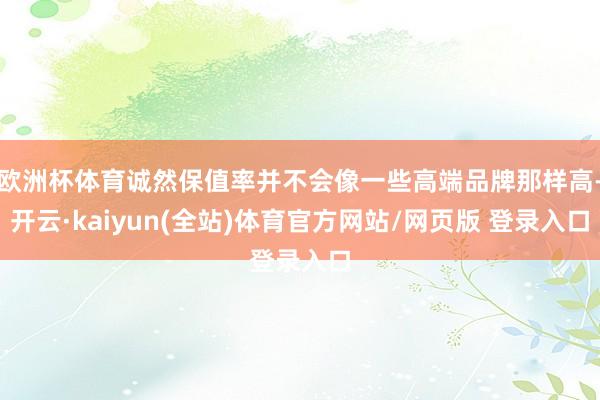 欧洲杯体育诚然保值率并不会像一些高端品牌那样高-开云·kaiyun(全站)体育官方网站/网页版 登录入口