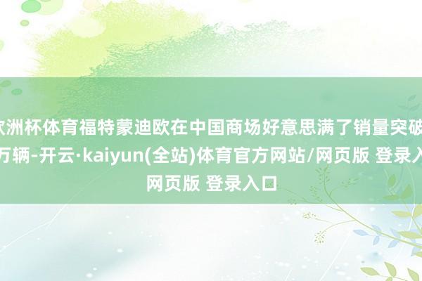欧洲杯体育福特蒙迪欧在中国商场好意思满了销量突破1.1万辆-开云·kaiyun(全站)体育官方网站/网页版 登录入口
