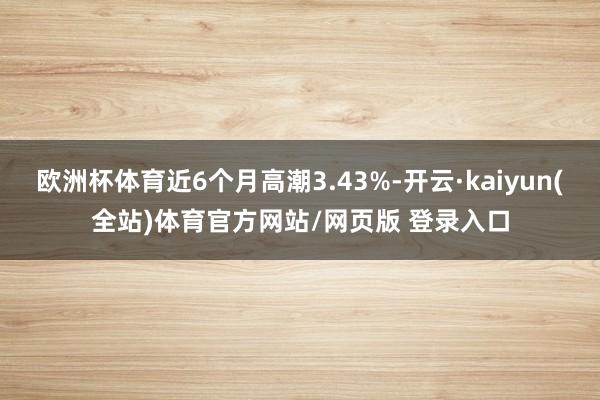 欧洲杯体育近6个月高潮3.43%-开云·kaiyun(全站)体育官方网站/网页版 登录入口
