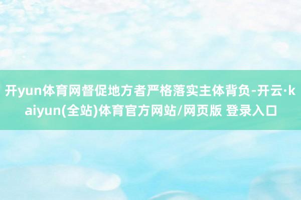 开yun体育网督促地方者严格落实主体背负-开云·kaiyun(全站)体育官方网站/网页版 登录入口