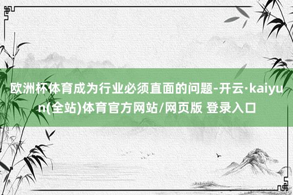 欧洲杯体育成为行业必须直面的问题-开云·kaiyun(全站)体育官方网站/网页版 登录入口