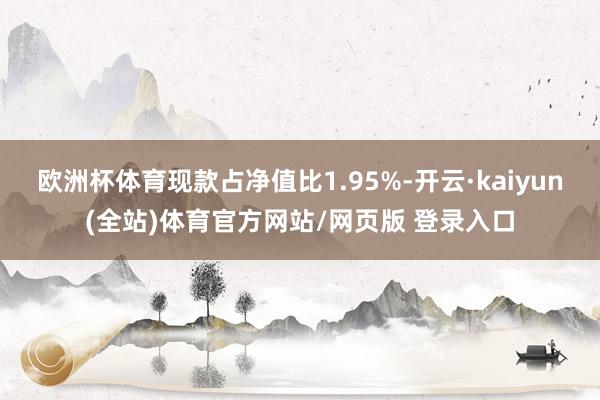 欧洲杯体育现款占净值比1.95%-开云·kaiyun(全站)体育官方网站/网页版 登录入口