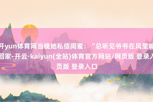 开yun体育网当晚她私信闺蜜：“总听见爷爷在风里喊我回家-开云·kaiyun(全站)体育官方网站/网页版 登录入口