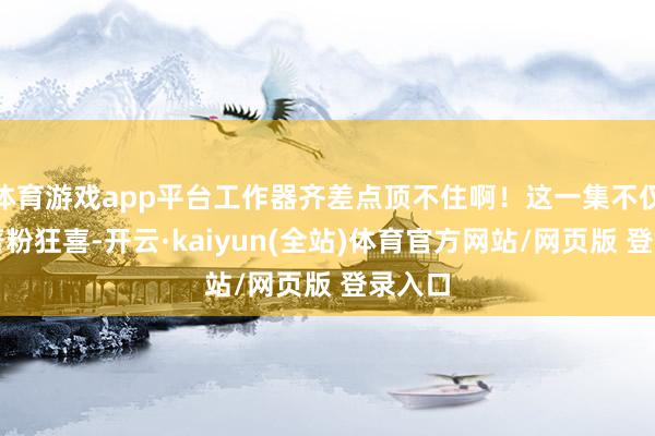 体育游戏app平台工作器齐差点顶不住啊！这一集不仅让原著粉狂喜-开云·kaiyun(全站)体育官方网站/网页版 登录入口