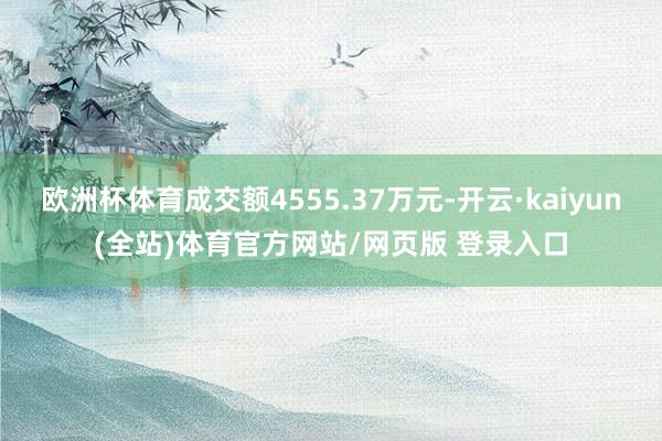 欧洲杯体育成交额4555.37万元-开云·kaiyun(全站)体育官方网站/网页版 登录入口