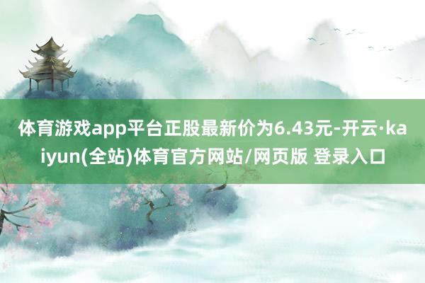 体育游戏app平台正股最新价为6.43元-开云·kaiyun(全站)体育官方网站/网页版 登录入口