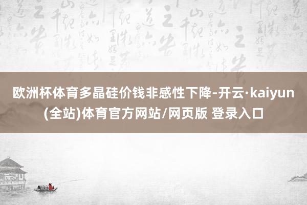 欧洲杯体育多晶硅价钱非感性下降-开云·kaiyun(全站)体育官方网站/网页版 登录入口