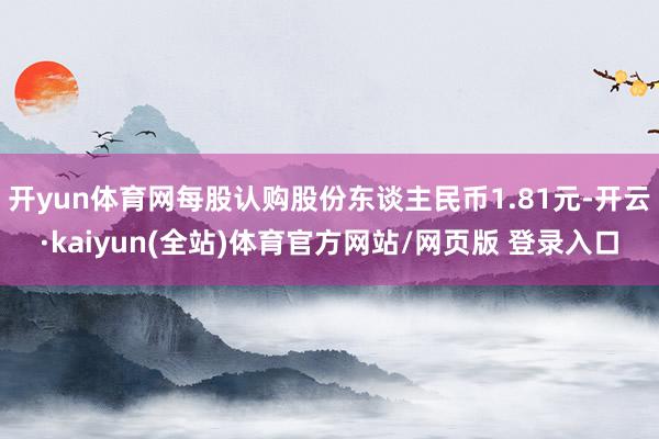 开yun体育网每股认购股份东谈主民币1.81元-开云·kaiyun(全站)体育官方网站/网页版 登录入口