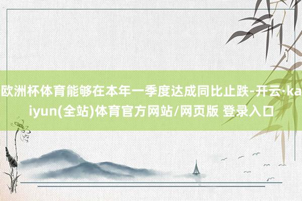 欧洲杯体育能够在本年一季度达成同比止跌-开云·kaiyun(全站)体育官方网站/网页版 登录入口