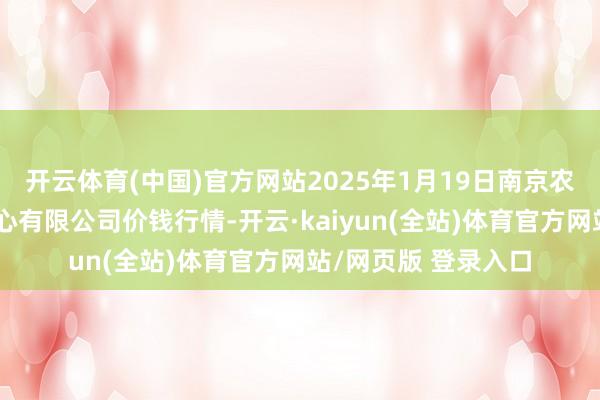 开云体育(中国)官方网站2025年1月19日南京农副居品物发配送中心有限公司价钱行情-开云·kaiyun(全站)体育官方网站/网页版 登录入口