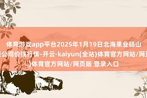 体育游戏app平台2025年1月19日北海果业砀山惠丰市集有限公司价钱行情-开云·kaiyun(全站)体育官方网站/网页版 登录入口