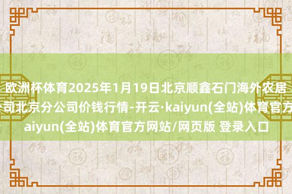 欧洲杯体育2025年1月19日北京顺鑫石门海外农居品批发市集集团有限公司北京分公司价钱行情-开云·kaiyun(全站)体育官方网站/网页版 登录入口