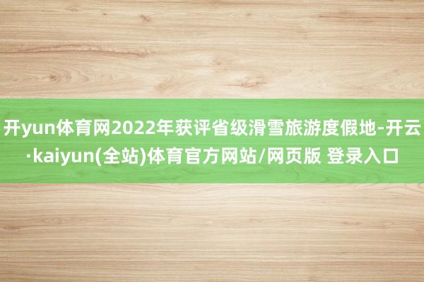 开yun体育网2022年获评省级滑雪旅游度假地-开云·kaiyun(全站)体育官方网站/网页版 登录入口