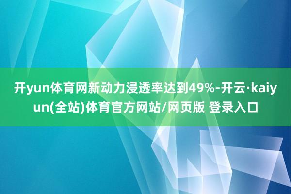 开yun体育网新动力浸透率达到49%-开云·kaiyun(全站)体育官方网站/网页版 登录入口