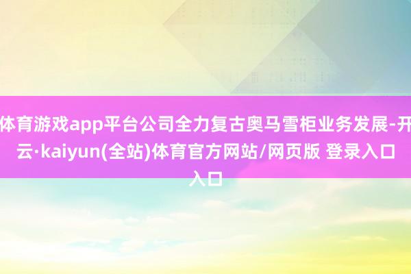 体育游戏app平台公司全力复古奥马雪柜业务发展-开云·kaiyun(全站)体育官方网站/网页版 登录入口