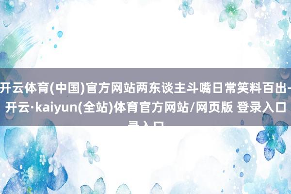 开云体育(中国)官方网站两东谈主斗嘴日常笑料百出-开云·kaiyun(全站)体育官方网站/网页版 登录入口