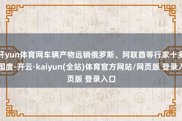 开yun体育网车辆产物远销俄罗斯、阿联酋等行家十多个国度-开云·kaiyun(全站)体育官方网站/网页版 登录入口