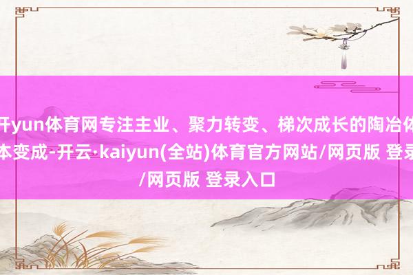 开yun体育网专注主业、聚力转变、梯次成长的陶冶体系基本变成-开云·kaiyun(全站)体育官方网站/网页版 登录入口