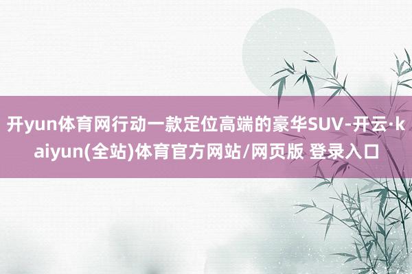 开yun体育网行动一款定位高端的豪华SUV-开云·kaiyun(全站)体育官方网站/网页版 登录入口