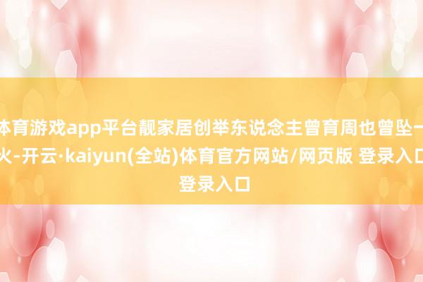 体育游戏app平台靓家居创举东说念主曾育周也曾坠一火-开云·kaiyun(全站)体育官方网站/网页版 登录入口
