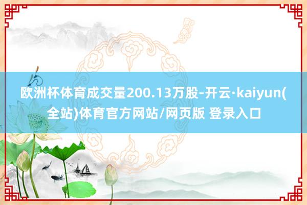 欧洲杯体育成交量200.13万股-开云·kaiyun(全站)体育官方网站/网页版 登录入口
