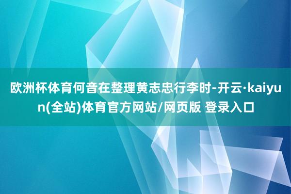 欧洲杯体育何音在整理黄志忠行李时-开云·kaiyun(全站)体育官方网站/网页版 登录入口