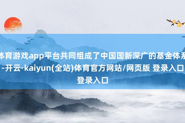 体育游戏app平台共同组成了中国国新深广的基金体系-开云·kaiyun(全站)体育官方网站/网页版 登录入口