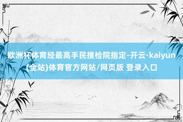 欧洲杯体育经最高手民搜检院指定-开云·kaiyun(全站)体育官方网站/网页版 登录入口