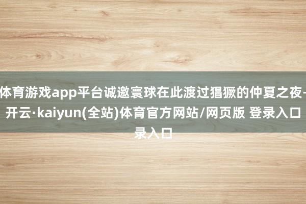 体育游戏app平台诚邀寰球在此渡过猖獗的仲夏之夜-开云·kaiyun(全站)体育官方网站/网页版 登录入口