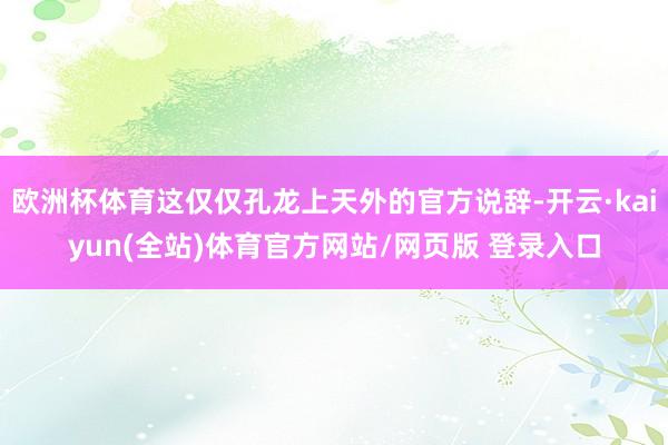 欧洲杯体育这仅仅孔龙上天外的官方说辞-开云·kaiyun(全站)体育官方网站/网页版 登录入口