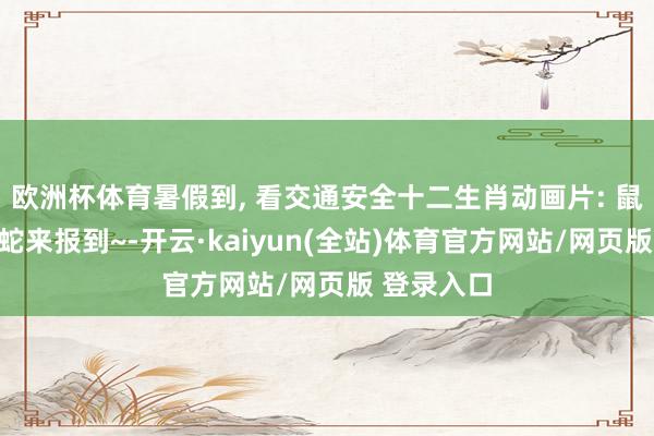 欧洲杯体育暑假到, 看交通安全十二生肖动画片: 鼠牛虎兔龙蛇来报到~-开云·kaiyun(全站)体育官方网站/网页版 登录入口