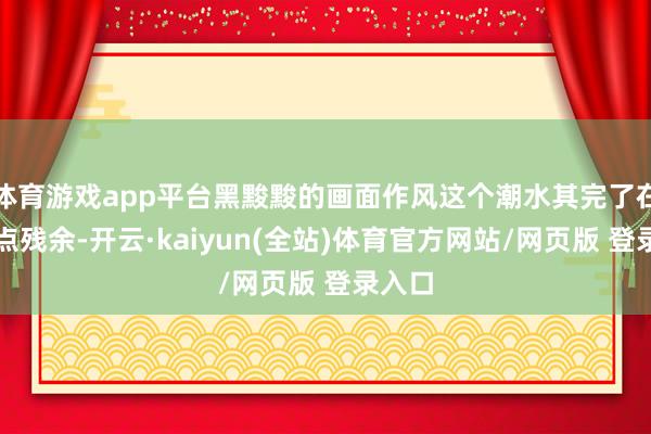 体育游戏app平台黑黢黢的画面作风这个潮水其完了在还有点残余-开云·kaiyun(全站)体育官方网站/网页版 登录入口