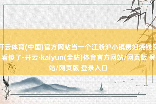 开云体育(中国)官方网站当一个江浙沪小镇贵妇烧钱买年货，看傻了-开云·kaiyun(全站)体育官方网站/网页版 登录入口