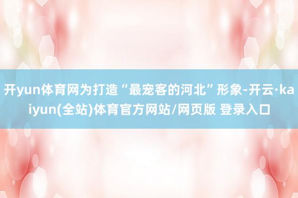 开yun体育网为打造“最宠客的河北”形象-开云·kaiyun(全站)体育官方网站/网页版 登录入口