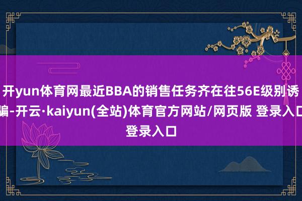 开yun体育网最近BBA的销售任务齐在往56E级别诱骗-开云·kaiyun(全站)体育官方网站/网页版 登录入口