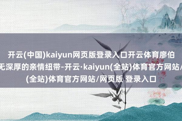 开云(中国)kaiyun网页版登录入口开云体育廖伯岩与杨妍之间并无深厚的亲情纽带-开云·kaiyun(全站)体育官方网站/网页版 登录入口