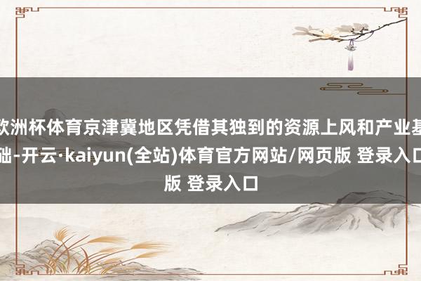 欧洲杯体育京津冀地区凭借其独到的资源上风和产业基础-开云·kaiyun(全站)体育官方网站/网页版 登录入口