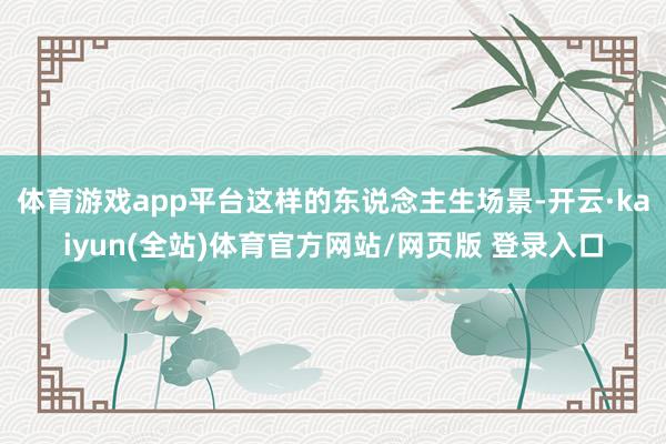 体育游戏app平台这样的东说念主生场景-开云·kaiyun(全站)体育官方网站/网页版 登录入口