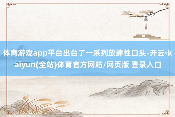 体育游戏app平台出台了一系列放肆性口头-开云·kaiyun(全站)体育官方网站/网页版 登录入口