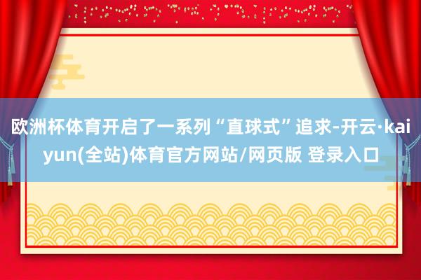 欧洲杯体育开启了一系列“直球式”追求-开云·kaiyun(全站)体育官方网站/网页版 登录入口