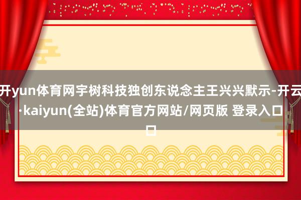 开yun体育网宇树科技独创东说念主王兴兴默示-开云·kaiyun(全站)体育官方网站/网页版 登录入口