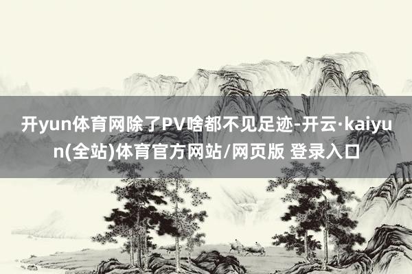 开yun体育网除了PV啥都不见足迹-开云·kaiyun(全站)体育官方网站/网页版 登录入口