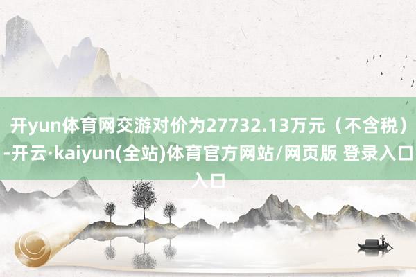 开yun体育网交游对价为27732.13万元（不含税）-开云·kaiyun(全站)体育官方网站/网页版 登录入口