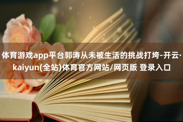 体育游戏app平台郭涛从未被生活的挑战打垮-开云·kaiyun(全站)体育官方网站/网页版 登录入口