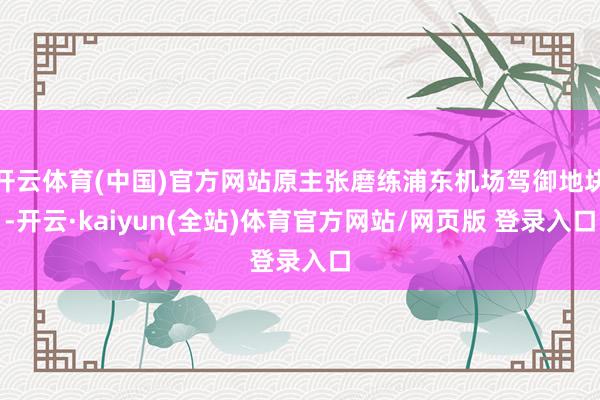 开云体育(中国)官方网站原主张磨练浦东机场驾御地块-开云·kaiyun(全站)体育官方网站/网页版 登录入口