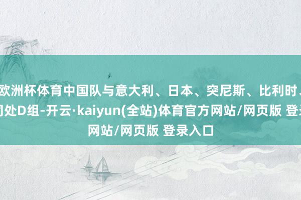 欧洲杯体育中国队与意大利、日本、突尼斯、比利时、智利同处D组-开云·kaiyun(全站)体育官方网站/网页版 登录入口