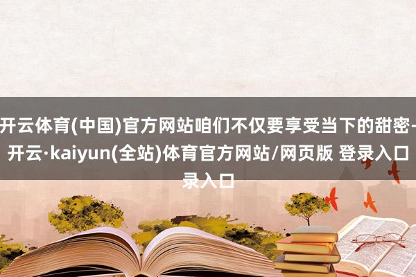 开云体育(中国)官方网站咱们不仅要享受当下的甜密-开云·kaiyun(全站)体育官方网站/网页版 登录入口