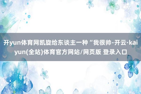 开yun体育网凯旋给东谈主一种“我很帅-开云·kaiyun(全站)体育官方网站/网页版 登录入口