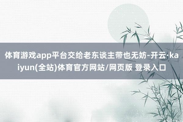 体育游戏app平台交给老东谈主带也无妨-开云·kaiyun(全站)体育官方网站/网页版 登录入口